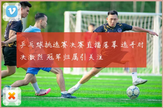 乒乓球挑选赛决赛直播落幕 选手对决激烈 冠军归属引关注