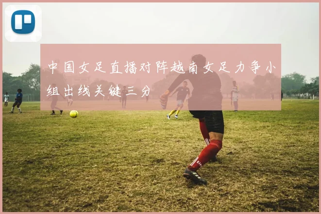 中国女足直播对阵越南女足力争小组出线关键三分