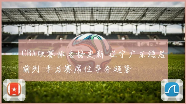 CBA联赛排名榜更新 辽宁广东稳居前列 季后赛席位争夺趋紧