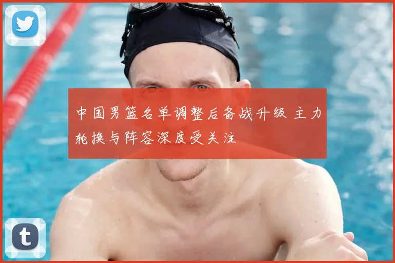 中国男篮名单调整后备战升级 主力轮换与阵容深度受关注