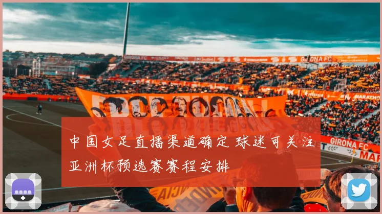中国女足直播渠道确定 球迷可关注亚洲杯预选赛赛程安排