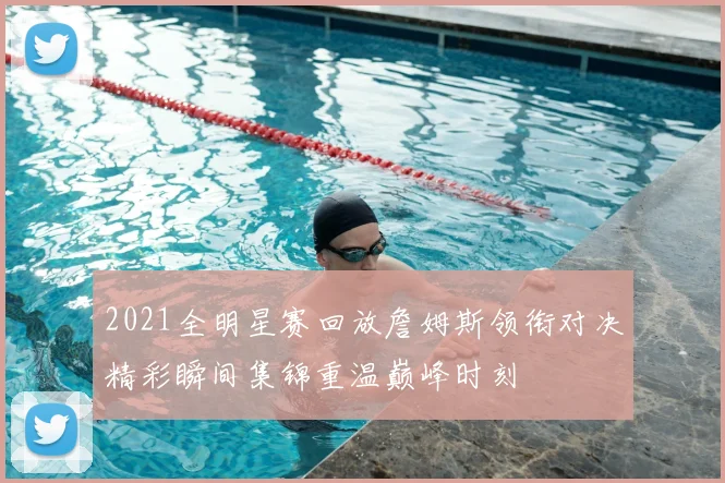 2021全明星赛回放詹姆斯领衔对决精彩瞬间集锦重温巅峰时刻