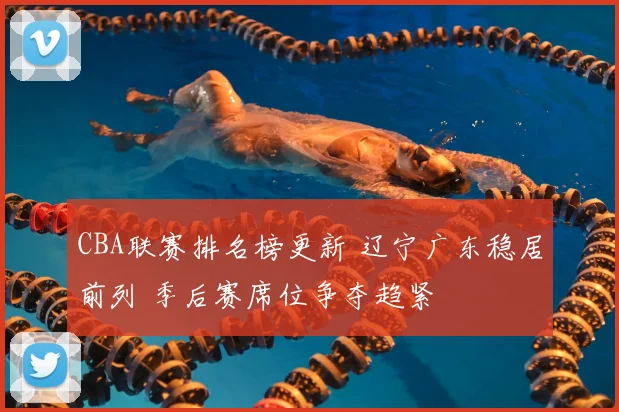 CBA联赛排名榜更新 辽宁广东稳居前列 季后赛席位争夺趋紧