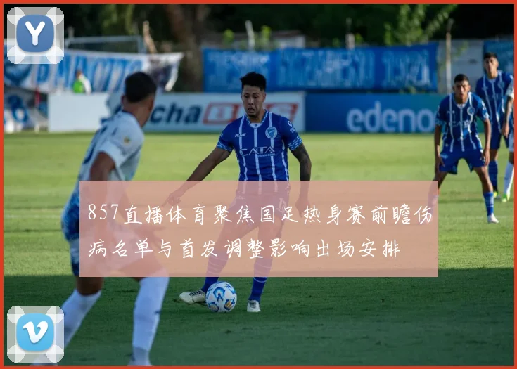 857直播体育聚焦国足热身赛前瞻伤病名单与首发调整影响出场安排