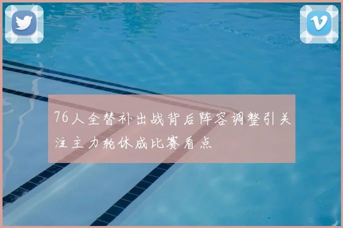 76人全替补出战背后阵容调整引关注主力轮休成比赛看点