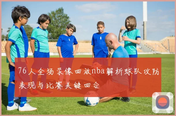 76人全场录像回放nba解析球队攻防表现与比赛关键回合