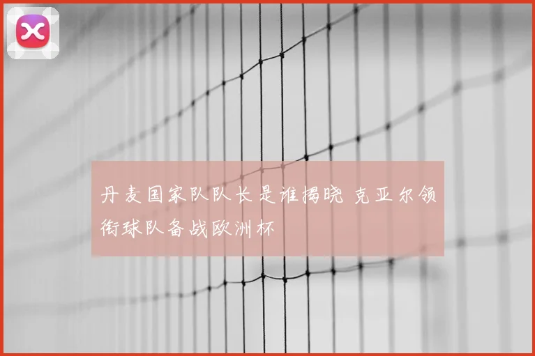 丹麦国家队队长是谁揭晓 克亚尔领衔球队备战欧洲杯