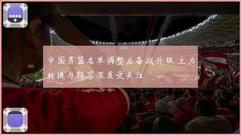 中国男篮名单调整后备战升级 主力轮换与阵容深度受关注