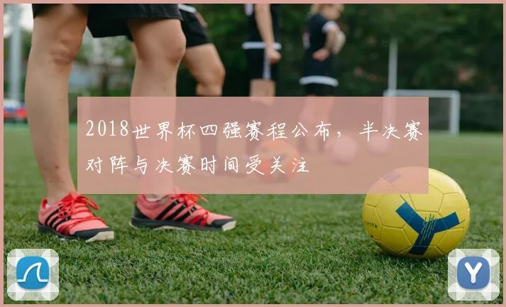 2018世界杯四强赛程公布，半决赛对阵与决赛时间受关注