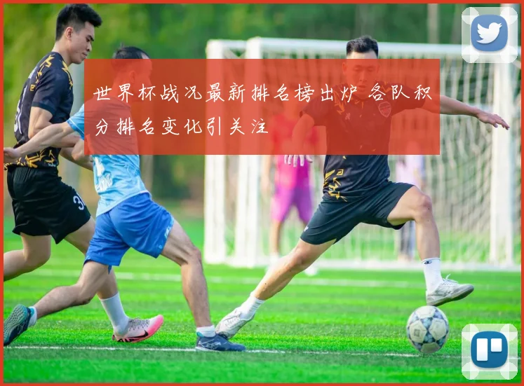 世界杯战况最新排名榜出炉 各队积分排名变化引关注