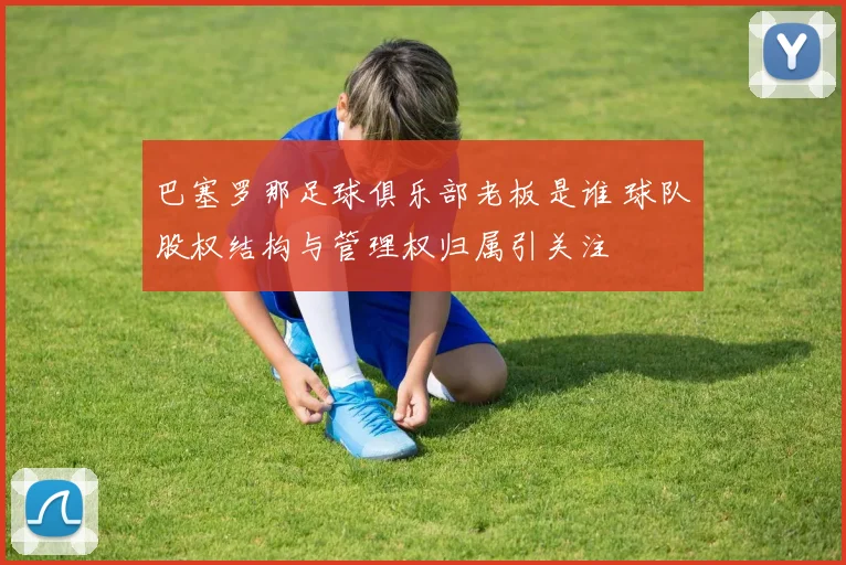 巴塞罗那足球俱乐部老板是谁 球队股权结构与管理权归属引关注