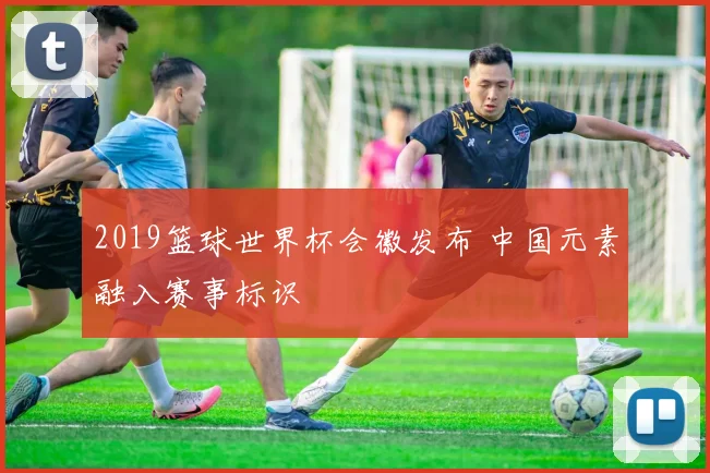 2019篮球世界杯会徽发布 中国元素融入赛事标识