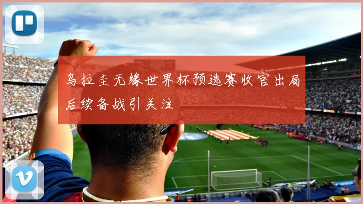 乌拉圭无缘世界杯预选赛收官出局后续备战引关注