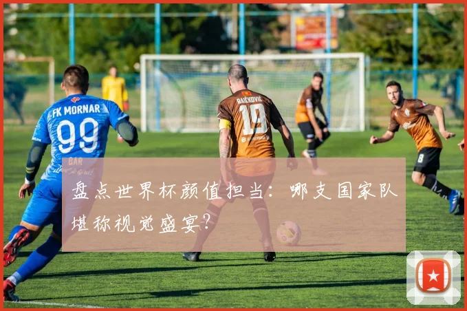 盘点世界杯颜值担当：哪支国家队堪称视觉盛宴？