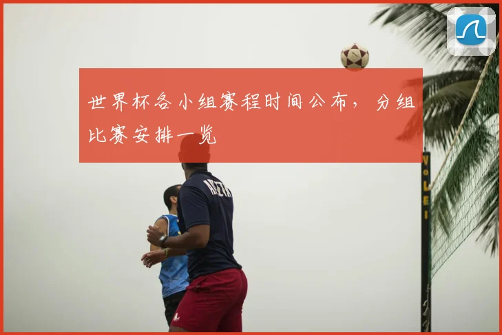 世界杯各小组赛程时间公布，分组比赛安排一览