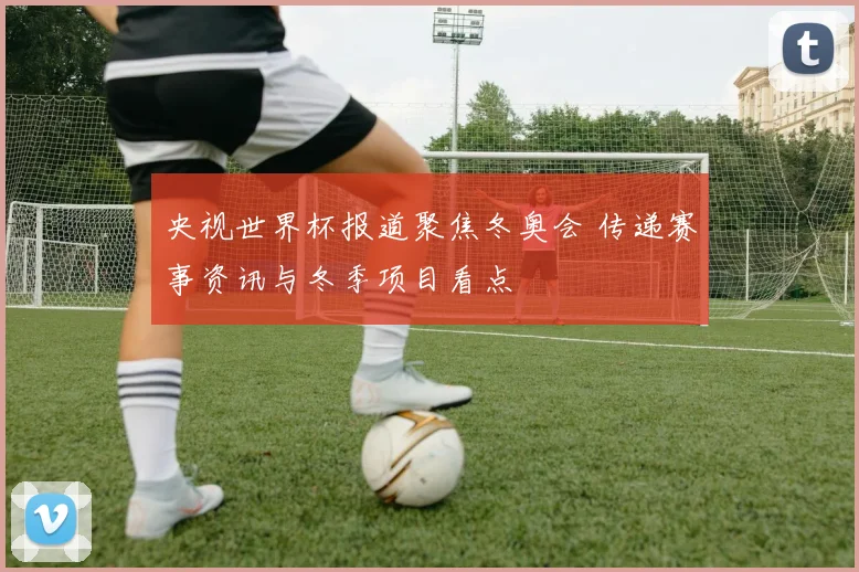 央视世界杯报道聚焦冬奥会 传递赛事资讯与冬季项目看点