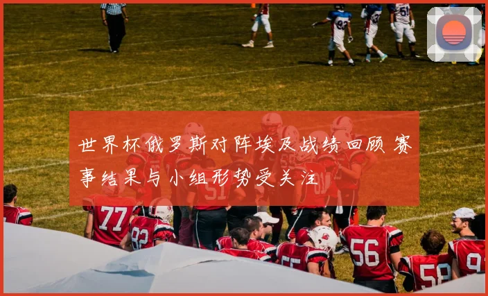 世界杯俄罗斯对阵埃及战绩回顾 赛事结果与小组形势受关注