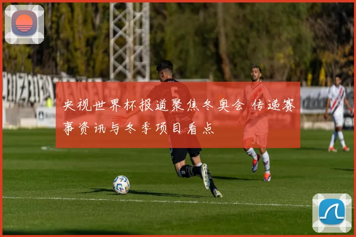 央视世界杯报道聚焦冬奥会 传递赛事资讯与冬季项目看点