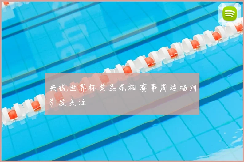 央视世界杯奖品亮相 赛事周边福利引发关注