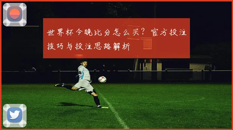 世界杯今晚比分怎么买？官方投注技巧与投注思路解析